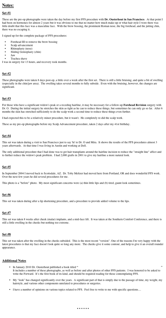 Notes:
Set #1
These are the pre-op photographs were taken the day before my first FFS procedure with Dr. Ousterhout in San Francisco.  At that point I had been on hormones for almost 2 years but it was obvious to me that no matter how much make-up or what hair style I wore there was little doubt that this face was a masculine face.  With the brow bossing, the prominent Roman nose, the big forehead, and the jutting chin, there was no escaping it.
I signed up for the complete package of FFS procedures:
Forehead III to remove the brow bossing
Scalp advancement
Rhinoplasty (nose)
Sliding Genioplasty (chin)
Jaw
Trachea shave
I was in surgery for 13 hours, and recovery took months. 

Set #2
These photographs were taken 8 days post-op, a little over a week after the first set.  There is still a little bruising, and quite a bit of swelling (especially in the chin/jaw area).  The swelling takes several months to fully subside.  Even with the bruising, however, the changes are significant. 

Set #3
For those who have a significant widow's peak or a receding hairline, it may be necessary for a follow-up Forehead Revision surgery with Dr. O.  During the initial surgery he stretches the skin as tight as he can to reduce these things, but sometimes he can only go so far.  After 6 months the skin has stretched sufficiently to do the scalp work a second time to reduce these things even further.
I had expected this to be a relatively minor procedure, but it wasn't.  He completely re-did the scalp work.
These as my pre-op photographs before my Scalp Advancement procedure, taken 2 days after my 41st birthday.

Set #4
This set was taken during a visit to San Francisco just to say 'hi' to Dr. O and Mira.  It shows the results of the FFS procedures almost 3 years afterwards.  At that time I was living in Austin and working at Dell. 
The only additional procedure that I had done was to get hair transplants around the hairline incision to reduce the "straight line" affect and to further reduce the widow's peak problem.  I had 2,000 grafts in 2001 to give my hairline a more natural look.

Set #5
In September 2004 I moved back to Scottsdale, AZ.  Dr. Toby Meltzer had moved here from Portland, OR and does wonderful FFS work.  Over the next few years he did several procedures for me.
This photo is a "before" photo.  My most significant concerns were (a) thin little lips and (b) tired, gaunt look sometimes.

Set #6
This set was taken during after a lip shortening procedure, and a procedure to provide added volume to the lips.

Set #7
This set was taken 8 weeks after cheek (malar) implants, and a mid-face lift.  It was taken at the Southern Comfort Conference, and there is still a little swelling in the cheeks but nothing too extreme. 

Set #8
This set was taken after the swelling in the cheeks subsided.  This is the most recent "version". One of the reasons I'm very happy with the latest procedures is that my face doesn't look quite so long any more.  The cheeks give it some contour, and help to give it an overall rounder appearance.

Additional Notes
In January 2010 Dr. Ousterhout published a book titled “Facial Feminization Surgery: A Guide for the Transgendered Woman”  It includes a number of these photographs, as well as before and after photos of other FFS patients.  I was honored to be asked to write the Forward.  It’s the first book of its kind, and should be required reading for those contemplating FFS.My “look” has changed significantly over the years.  A significant part of that is simply due to the passage of time, my weight, my hairstyle, and various other components unrelated to procedures or surgeries.  
I have a number of opinions on various topics related to FFS.  Feel free to write to me with specific questions....


* * * * * * 
